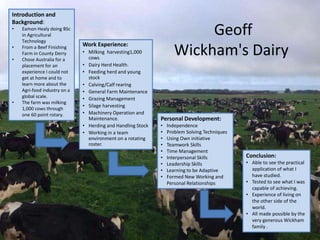 Geoff
Wickham's Dairy
Work Experience:
• Milking harvesting1,000
cows
• Dairy Herd Health.
• Feeding herd and young
stock
• Calving/Calf rearing
• General Farm Maintenance
• Grazing Management
• Silage harvesting
• Machinery Operation and
Maintenance.
• Herding and Handling Stock
• Working in a team
environment on a rotating
roster.
Introduction and
Background:
• Eamon Healy doing BSc
in Agricultural
Technology
• From a Beef Finishing
Farm in County Derry
• Chose Australia for a
placement for an
experience I could not
get at home and to
learn more about the
Agri-food industry on a
global scale.
• The farm was milking
1,000 cows through
one 60 point rotary.
Personal Development:
• Independence
• Problem Solving Techniques
• Using Own initiative
• Teamwork Skills
• Time Management
• Interpersonal Skills
• Leadership Skills
• Learning to be Adaptive
• Formed New Working and
Personal Relationships
Conclusion:
• Able to see the practical
application of what I
have studied.
• Tested to see what I was
capable of achieving.
• Experience of living on
the other side of the
world.
• All made possible by the
very generous Wickham
family .
 