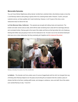 Memorable Episodes 
You can’t have Kitchen Nightmares without denial, horrible food, wretched chefs, dirty kitchens (nasty is more like 
it, and Ramsay needs to start putting on gloves when he’s checking these walk­in freezers. Yuck!!!), and poor 
customer service, so those qualities don’t need mentioning. However, in all 10 years of the show, some 
restaurants stood out above the rest. 
La Frite (Sherman Oaks, California)​ – This episode was wrought with sibling rivalry and resentment. The 
brother and sister owners were at odds, which left the sister wondering how to deal with her seemingly oblivious 
and nonchalant brother. Ramsay gets to the meat of the matter and finds out that big brother felt a bit of jealousy, 
thinking their father was just going to hand over the restaurant to her. He took it out on her and almost destroyed 
what was once a close relationship. But they eventually got it together and ​the restaurant flourished​. 
 
Ramsay “schooling” the owners of La Frite. (fox50.com) 
 
La Galleria​ – The dramatic and funny sisters were of course at loggerheads with the chef, but changed their way 
of thinking when Ramsay helped to turn the place around (firing the ex­husband chef who cooked a piece of 
chicken that fell on the floor), building staff morale, and changes in ambience, menu and staff. One of the sisters 
even wanted Ramsay to stay. “I love him.” 
 