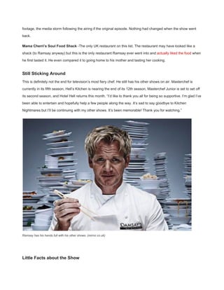 footage, the media storm following the airing if the original episode. Nothing had changed when the show went 
back. 
Mama Cherri’s Soul Food Shack​ ­The only UK restaurant on this list. The restaurant may have looked like a 
shack (to Ramsay anyway) but this is the only restaurant Ramsay ever went into and ​actually liked the food​ when 
he first tasted it. He even compared it to going home to his mother and tasting her cooking. 
Still Sticking Around 
This is definitely not the end for television’s most fiery chef. He still has his other shows on air. Masterchef is 
currently in its fifth season, Hell’s Kitchen is nearing the end of its 12th season, Masterchef Junior is set to set off 
its second season, and Hotel Hell returns this month. “I’d like to thank you all for being so supportive. I’m glad I’ve 
been able to entertain and hopefully help a few people along the way. It’s sad to say goodbye to Kitchen 
Nightmares but I’ll be continuing with my other shows. It’s been memorable! Thank you for watching.” 
Ramsay has his hands full with his other shows. (mirror.co.uk) 
 
Little Facts about the Show 
 