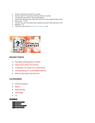 ● First ever episode was viewed by 5.7 people. 
● Ramsay visited 123 restaurants in 99 cities within two countries. 
● The episodes were sold into 150 territories globally 
● Watching all episodes back to back would mean you’d have watched 6,868 minutes 
● Swear count – 10,197 
● The show was the most viewed across networks during the Friday night slot on FOX. 
● Meltdowns – 27 
● Taking up for the chef and ​arguing with a customer​ – once. 
 
 
RECENT POSTS 
● FOX News Channels Return To DISH 
● ‘Resurrection’ Enters The Ominous 
● 12 Monkeys: TV’s Latest Time Travel Drama 
● Samsung Galaxy A7: A Lean Metallic Machine 
● DISH Unveils Sling TV At CES 2015 
CATEGORIES 
● Shows And Movies 
● Sports 
● Sports Re­Cap 
● Technology 
● TV 
ABOUT DISH 
● Order DISH Now 
● Dish Deals 
● Dish Ordering FAQs 
● DISH Equipment 
 