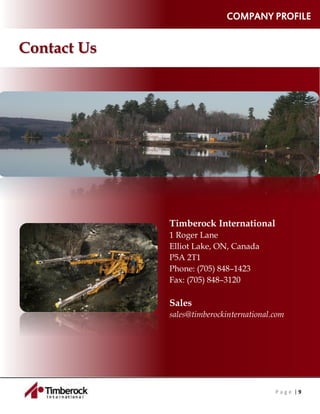 P a g e | 9
COMPANY PROFILE
Contact Us
Timberock International
1 Roger Lane
Elliot Lake, ON, Canada
P5A 2T1
Phone: (705) 848–1423
Fax: (705) 848–3120
Sales
sales@timberockinternational.com
 