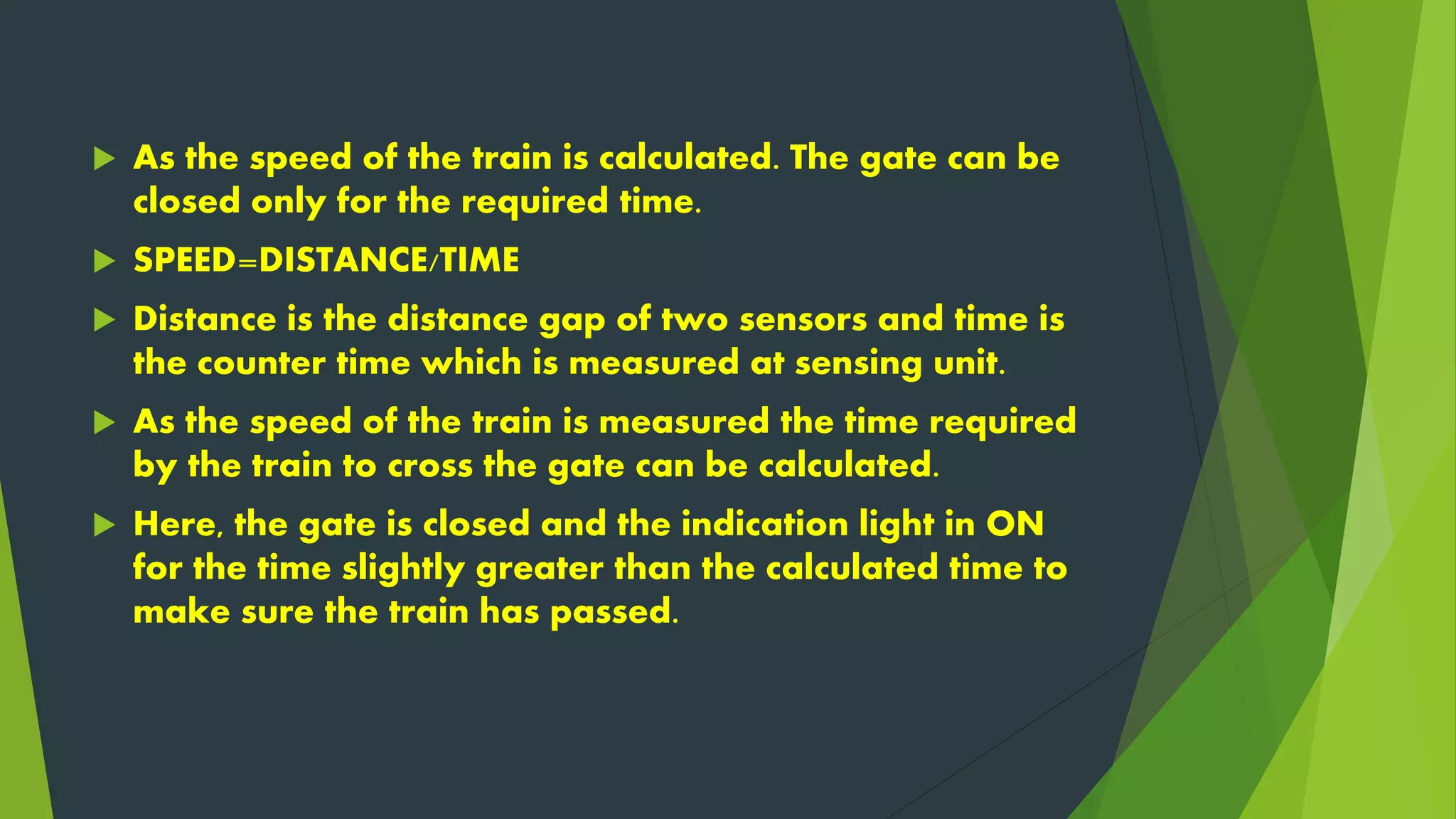  As the speed of the train is calculated. The gate can be
closed only for the required time.
 SPEED=DISTANCE/TIME
 Distance is the distance gap of two sensors and time is
the counter time which is measured at sensing unit.
 As the speed of the train is measured the time required
by the train to cross the gate can be calculated.
 Here, the gate is closed and the indication light in ON
for the time slightly greater than the calculated time to
make sure the train has passed.
 