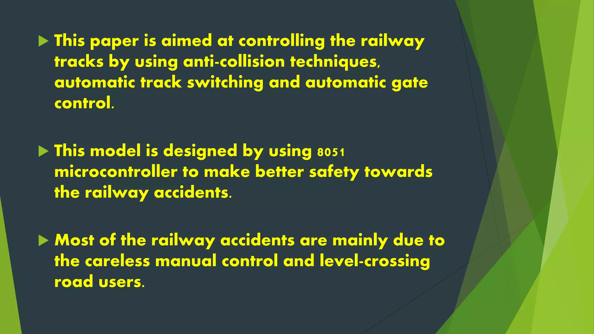  This paper is aimed at controlling the railway
tracks by using anti-collision techniques,
automatic track switching and automatic gate
control.
 This model is designed by using 8051
microcontroller to make better safety towards
the railway accidents.
 Most of the railway accidents are mainly due to
the careless manual control and level-crossing
road users.
 