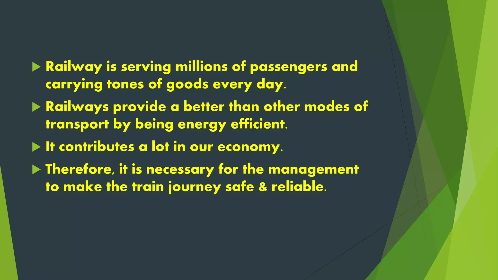  Railway is serving millions of passengers and
carrying tones of goods every day.
 Railways provide a better than other modes of
transport by being energy efficient.
 It contributes a lot in our economy.
 Therefore, it is necessary for the management
to make the train journey safe & reliable.
 