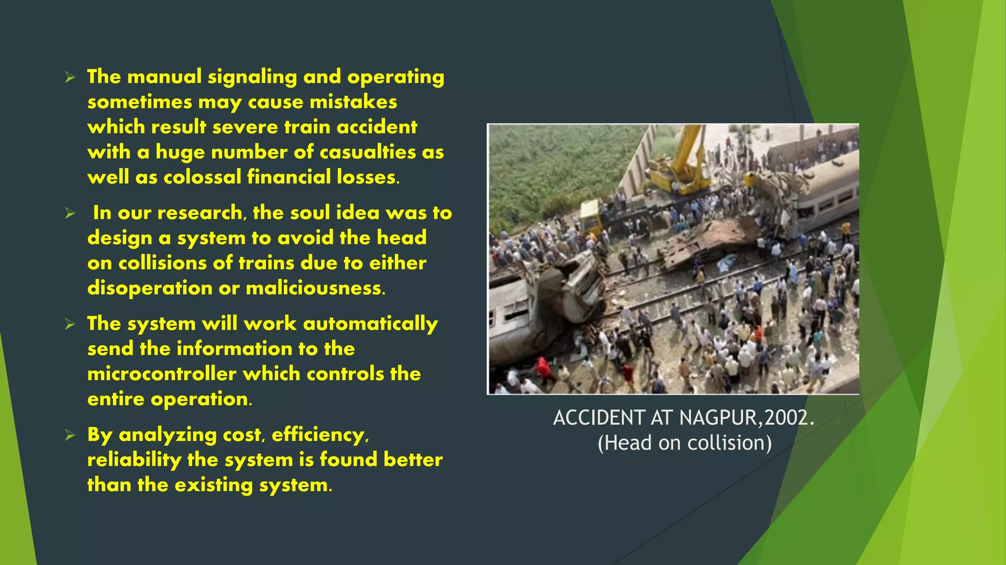 ACCIDENT AT NAGPUR,2002.
(Head on collision)
 The manual signaling and operating
sometimes may cause mistakes
which result severe train accident
with a huge number of casualties as
well as colossal financial losses.
 In our research, the soul idea was to
design a system to avoid the head
on collisions of trains due to either
disoperation or maliciousness.
 The system will work automatically
send the information to the
microcontroller which controls the
entire operation.
 By analyzing cost, efficiency,
reliability the system is found better
than the existing system.
 