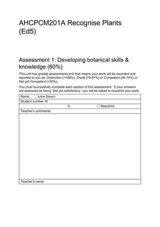  
AHCPCM201A Recognise Plants 
(Ed5) 
Assessment 1: Developing botanical skills & 
knowledge (60%) 
This unit has graded assessments and that means your work will be recorded and 
reported to you as: ​Distinction​ (>=88%), ​Credit​ (75­87%) or ​Competent ​(50­74%) or 
Not yet Competent​ (<50%).   
You must successfully complete each section of this assessment.  If your answers 
are assessed as being ‘​Not yet satisfactory,​’ you will be asked to resubmit your work.   
Name:​     Julian Bleach 
Student number: N​ ​      
     ​ %  ☐ Resubmit 
Teacher’s comments: 
      
Teacher’s name: ​ ​      
 
 
100
Hi Julian,
Great job and I hope you are enjoying this course. Great to
hear that you are doing well working in this industry already.
You have provided excellent photographs and interpretations, here.
Keep up the fantastic work.
Regards,
Erika Smith
 