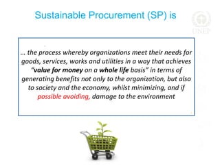 ..
Sustainable Procurement (SP) is
… the process whereby organizations meet their needs for
goods, services, works and utilities in a way that achieves
“value for money on a whole life basis” in terms of
generating benefits not only to the organization, but also
to society and the economy, whilst minimizing, and if
possible avoiding, damage to the environment
,
 