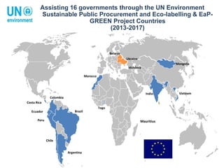 Mauritius
Costa Rica
Colombia
Ecuador
Peru
Brazil
Chile
Argentina
Morocco
India Vietnam
Ukraine
Moldova
Belarus
Mongolia
Assisting 16 governments through the UN Environment
Sustainable Public Procurement and Eco-labelling & EaP-
GREEN Project Countries
(2013-2017)
Togo
 