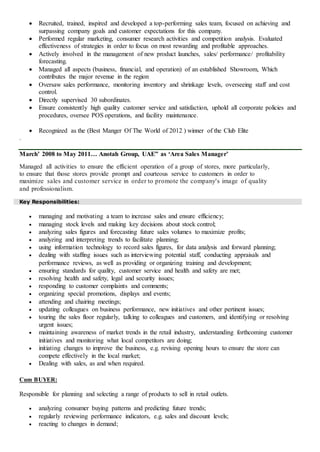  Recruited, trained, inspired and developed a top-performing sales team, focused on achieving and
surpassing company goals and customer expectations for this company.
 Performed regular marketing, consumer research activities and competition analysis. Evaluated
effectiveness of strategies in order to focus on most rewarding and profitable approaches.
 Actively involved in the management of new product launches, sales/ performance/ profitability
forecasting.
 Managed all aspects (business, financial, and operation) of an established Showroom, Which
contributes the major revenue in the region
 Oversaw sales performance, monitoring inventory and shrinkage levels, overseeing staff and cost
control.
 Directly supervised 30 subordinates.
 Ensure consistently high quality customer service and satisfaction, uphold all corporate policies and
procedures, oversee POS operations, and facility maintenance.
 Recognized as the (Best Manger Of The World of 2012 ) winner of the Club Elite
.
March’ 2008 to May 2011… Anotah Group, UAE” as ‘Area Sales Manager’
Managed all activities to ensure the efficient operation of a group of stores, more particularly,
to ensure that those stores provide prompt and courteous service to customers in order to
maximize sales and customer service in order to promote the company's image of quality
and professionalism.
Key Responsibilities:
 managing and motivating a team to increase sales and ensure efficiency;
 managing stock levels and making key decisions about stock control;
 analyzing sales figures and forecasting future sales volumes to maximize profits;
 analyzing and interpreting trends to facilitate planning;
 using information technology to record sales figures, for data analysis and forward planning;
 dealing with staffing issues such as interviewing potential staff, conducting appraisals and
performance reviews, as well as providing or organizing training and development;
 ensuring standards for quality, customer service and health and safety are met;
 resolving health and safety, legal and security issues;
 responding to customer complaints and comments;
 organizing special promotions, displays and events;
 attending and chairing meetings;
 updating colleagues on business performance, new initiatives and other pertinent issues;
 touring the sales floor regularly, talking to colleagues and customers, and identifying or resolving
urgent issues;
 maintaining awareness of market trends in the retail industry, understanding forthcoming customer
initiatives and monitoring what local competitors are doing;
 initiating changes to improve the business, e.g. revising opening hours to ensure the store can
compete effectively in the local market;
 Dealing with sales, as and when required.
Cum BUYER:
Responsible for planning and selecting a range of products to sell in retail outlets.
 analyzing consumer buying patterns and predicting future trends;
 regularly reviewing performance indicators, e.g. sales and discount levels;
 reacting to changes in demand;
 