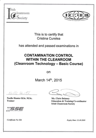 X?ish
&mffi:H:tr
This is to certify that
Cristina Curelea
has attended and passed examinations in
CONTAMINATION CONTROL
WITHIN THE CLEANROOM
{Cleanroom Technology - Basic Course}
on
March 14th ,2A15
Noelle Hunter B.Sc. M.Sc.
Trainer
Mr. Chris Delaney
Education & Training Co-ordinator
Irish Cleanroorn Society
wryffiffiffidmffi
%'d@rk@F,{Ew8armfE'
&ffi .....: .c .r...1/.i..
Certificate No 526 Expiry D*te: 13..03.201$
 