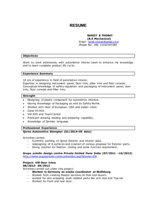 RESUME 
RANJIT B THORAT 
(B.E Mechanical) 
Email- ranjit.thorat@gmail.com 
Mobile No: +86 15102187384 
Objectives 
Want to work extensively with automotive interior team to enhance my knowledge 
and to learn complete product life cycle. 
Experience Summary 
10 yrs of experience in field of automotive interior. 
Expertise in designing instrument panel, Door trim, pillar trim and floor console. 
Conceptual knowledge of safety regulation and packaging of instrument panel, door 
trim, floor console and Pillar trim. 
Strength 
 Designing of plastic component for automotive interiors. 
 Having Knowledge of Packaging as well as Safety Norms. 
 Worked with most of European, USA and Indian client. 
 Catia V5 R19. 
 VW KVS and Team Center 
 Proficient drawing reading and preparing capability. 
 Knowledge of German language. 
Professional Experience 
Qoros Automotive Shanghai (01/2014-till date) 
Activities carried: 
- Currently working on Qoros Exterior and interior data. 
- redesigning of A surfaces and creation of various proposal for Exterior parts. 
- Giving solution for fixation, tooling and some function requirement. 
Grupo antolin design centre Private limited Pune India (07/2011 –10/2013) 
http://www.grupoantolin.com/contenido1.asp?idioma=EN 
Project: VW Door trims 
08/2012- 09/2013 
Activities carried out under this project: 
- Worked in Germany as onsite coordinator at Wolfsburg. 
- Worked from creating Master sections till final tool launch. 
- worked for skin wrapping slush molded parts like arm rest and Top roll 
- Worked for front and rear door. 
 