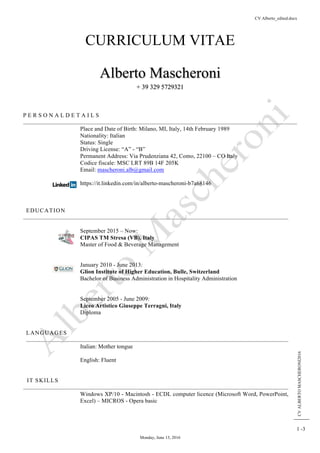 CV Alberto_edited.docx
Monday, June 13, 2016
CVALBERTOMASCHERONI2016
1 -3
CURRICULUM VITAE
Alberto Mascheroni
+ 39 329 5729321
P E R S O N A L D E T A I L S
Place and Date of Birth: Milano, MI, Italy, 14th February 1989
Nationality: Italian
Status: Single
Driving License: “A” - “B”
Permanent Address: Via Prudenziana 42, Como, 22100 – CO Italy
Codice fiscale: MSC LRT 89B 14F 205K
Email: mascheroni.alb@gmail.com
https://it.linkedin.com/in/alberto-mascheroni-b7a68146
EDUCATION
September 2015 – Now:
CIPAS TM Stresa (VB), Italy
Master of Food & Beverage Management
January 2010 - June 2013:
Glion Institute of Higher Education, Bulle, Switzerland
Bachelor of Business Administration in Hospitality Administration
September 2005 - June 2009:
Liceo Artistico Giuseppe Terragni, Italy
Diploma
LANGUAGES
Italian: Mother tongue
English: Fluent
IT SKILLS
Windows XP/10 - Macintosh - ECDL computer licence (Microsoft Word, PowerPoint,
Excel) – MICROS - Opera basic
 