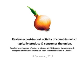 17 December, 2013
Development forecast of prices in Ukraine at 2014 season (two scenarios).
Prospects of evolution market of fresh and chilled onions in Ukraine.
Review export-import activity of countries which
typically produce & consumer the onion.
 