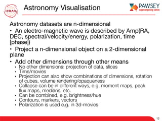 Astronomy Visualisation
Astronomy datasets are n-dimensional 
•  An electro-magnetic wave is described by Amp(RA,
DEC, spectral/velocity/energy, polarization, time
[phase]) 
•  Project a n-dimensional object on a 2-dimensional
plane 
•  Add other dimensions through other means 
•  No other dimensions: projection of data, slices 
•  Time/movies 
•  Projection can also show combinations of dimensions, rotation
of cubes, volume rendering/opaqueness 
•  Collapse can be in different ways, e.g. moment maps, peak
ﬂux maps, medians, etc. 
•  Can be combined, e.g. brightness/hue 
•  Contours, markers, vectors 
•  Polarization is used e.g. in 3d-movies 

12
 