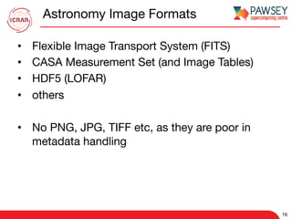 Astronomy Image Formats
•  Flexible Image Transport System (FITS)
•  CASA Measurement Set (and Image Tables)
•  HDF5 (LOFAR)
•  others
•  No PNG, JPG, TIFF etc, as they are poor in
metadata handling
16
 