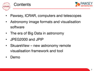 Contents
•  Pawsey, ICRAR, computers and telescopes
•  Astronomy image formats and visualisation
software
•  The era of Big Data in astronomy
•  JPEG2000 and JPIP
•  SkuareView – new astronomy remote
visualisation framework and tool
•  Demo
2
 