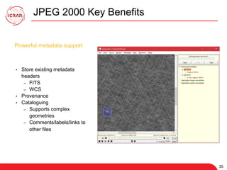35
JPEG 2000 Key Benefits
35
•  Store existing metadata
headers
–  FITS
–  WCS
•  Provenance
•  Cataloguing
–  Supports complex
geometries
–  Comments/labels/links to
other files
Powerful metadata support
 