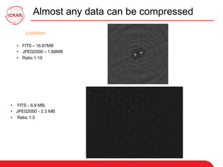 Almost any data can be compressed
Lossless
•  FITS – 16.97MB
•  JPEG2000 – 1.68MB
•  Ratio 1:10
•  FITS - 6.9 MB; 
•  JPEG2000 - 2.3 MB
•  Ratio 1:3
 
