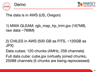 Demo
The data is in AWS (US, Oregon)

1) MWA GLEAM: rgb_map_hp_trim.jpx (167MB,
raw data ~769M)

2) CHILES in AWS (500 GB as FITS, ~120GB as
JPX)
Data cubes: 120 chunks (4MHz, 256 channels)
Full data cube: cube.jpx (virtually joined chunks,
25088 channels (5 chunks are being reprocessed)
44
 