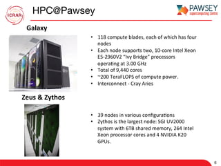 HPC@Pawsey
6
•  118	compute	blades,	each	of	which	has	four	
nodes	
•  Each	node	supports	two,	10-core	Intel	Xeon	
E5-2960V2	“Ivy	Bridge”	processors	
opera7ng	at	3.00	GHz	
•  Total	of	9,440	cores	
•  ~200	TeraFLOPS	of	compute	power.	
•  Interconnect	-	Cray	Aries	
Galaxy	
Zeus	&	Zythos	
•  39	nodes	in	various	conﬁgura7ons	
•  Zythos	is	the	largest	node:	SGI	UV2000	
system	with	6TB	shared	memory,	264	Intel	
Xeon	processor	cores	and	4	NVIDIA	K20	
GPUs.		
 
