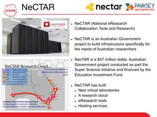 NeCTAR
l  NeCTAR (National eResearch
Collaboration Tools and Research)
l  NeCTAR is an Australian Government
project to build infrastructure specifically for
the needs of Australian researchers
l  NecTAR is a $47 million dollar, Australian
Government project conducted as part the
Super Science initiative and financed by the
Education Investment Fund
l  NeCTAR has built:
l  New virtual laboratories
l  A research cloud
l  eResearch tools
l  Hosting services
 