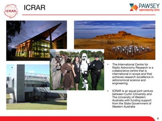 ICRAR
•  The International Centre for
Radio Astronomy Research is a
collaborative centre that is
international in scope and that
achieves research excellence in
astronomical science and
engineering.
•  ICRAR is an equal joint venture
between Curtin University and
The University of Western
Australia with funding support
from the State Government of
Western Australia
9
 