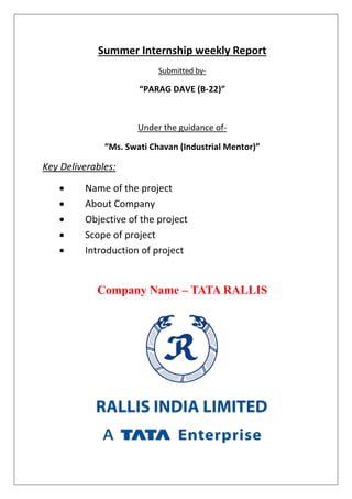 Summer Internship weekly Report
Submitted by-
“PARAG DAVE (B-22)”
Under the guidance of-
“Ms. Swati Chavan (Industrial Mentor)”
Key Deliverables:
 Name of the project
 About Company
 Objective of the project
 Scope of project
 Introduction of project
Company Name – TATA RALLIS
 
