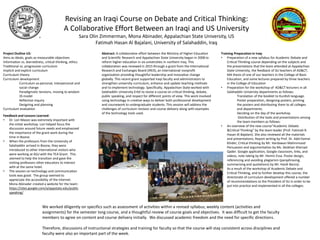 Revising an Iraqi Course on Debate and Critical Thinking:
A Collaborative Effort Between an Iraqi and US University
Sara Olin Zimmerman, Mona Abinader, Appalachian State University, US
Fatimah Hasan Al Bajalani, University of Salahaddin, Iraq
Abstract: A collaborative effort between the Ministry of Higher Education
and Scientific Research and Appalachian State University began in 2008 to
reform higher education in six universities in northern Iraq. This
collaboration was renewed in 2015 through a grant from the International
Research and Exchanges Board (IREX), an international nonprofit
organization providing thoughtful leadership and innovative change
globally. This recent grant supported Iraqi faculty and administrators to
strengthen university curriculum, enhance and update teaching methods
and to implement technology. Specifically, Appalachian State worked with
Salahaddin University-Erbil to revise a course on critical thinking, debate,
public speaking, and respect for different points of view. This work involved
using technology in creative ways to deliver both professional development
and coursework to undergraduate students. This session will address the
challenges of curriculum revision and course delivery along with examples
of the technology tools used.
Project Outline US:
Aims as ideals, goals as measurable objectives
Information vs. learnedness, critical thinking, ethics
Traditional vs. progressive curriculum
Implicit and explicit curriculum
Curriculum theory
Curriculum development
Curriculum as personal, interpersonal and
social change
Paradigmatic tensions, moving to wisdom
3S model
Reflective inquiry
Designing and planning
Curriculum evaluation
Feedback and Lessons Learned:
• Dr. Lori Mason was extremely important with
the initial workshop. Lori helped focus the
discussion around future needs and emphasized
the importance of the grant work during the
time in Boone.
• When the professors from the University of
Salahaddin arrived in Boone, they were
introduced to other international visitors who
were working at ASU with the TEA Grant. This
seemed to help the transition and gave the
visiting professors other educators to interact
with at the same hotel.
• The session on technology and communication
tools was good. The group seemed to
appreciate the accessibility of the Internet.
Mona Abinader created a website for the team:
https://sites.google.com/a/appstate.edu/public
speaking/
We worked diligently on specifics such as assessment of activities within a revised syllabus, weekly content (activities and
assignments) for the semester long course, and a thoughtful review of course goals and objectives. It was difficult to get the faculty
members to agree on content and course delivery initially. We discussed academic freedom and the need for specific directions.
Therefore, discussions of instructional strategies and training for faculty so that the course will stay consistent across disciplines and
faculty were also an important part of the week.
Training Preparation in Iraq:
• Preparation of a new syllabus for Academic Debate and
Critical Thinking course depending on the subjects and
the presentations that the team attended at Appalachian
State University, the feedback of SU teachers of AD&CT,
MA thesis of one of our teachers in the College of Basic
Education, and some lectures prepared by three teachers
in the College of Education
• Preparation for the workshop of AD&CT lecturers in all
Salahaddin University departments as follows:
Translation of the booklet to Kurdish language.
Poster preparation, designing posters, printing
the posters and distributing them to all colleges
and departments.
Deciding on the day of the workshop.
Distribution of the tasks and presentations among
the team members as follows:
• An overview of the new course”Academic Debate
&Critical Thinking” by the team leader (Prof. Fatimah R.
Hasan Al Bajalani). She also reviewed all the materials
and presentations; Report writing by Prof. Dr. Adel Kamal
Khider; Critical thinking by Mr. Hardawan Mahmmood
Persuasion and argumentation by Ms. Skokhan Sherzad
Qader. Google application, Google classroom, links, and
videos, note taking by Mr. Hemin Essa. Poster design,
referencing and avoiding plagiarism (paraphrasing,
summarizing and quotations) by Mr. Hardi Barznji.
• As a result of the workshop of Academic Debate and
Critical Thinking, and to further develop this course, the
directorate of curriculum development offered a number
of recommendations to the President of SU in order to be
put into practice and implemented in all the colleges.
 