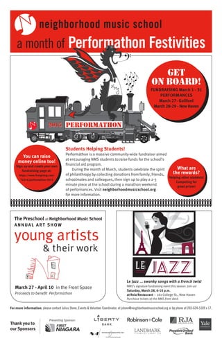 For more information, please contact Julius Stone, Events & Volunteer Coordinator, at jstone@neighborhoodmusicschool.org or by phone at 203-624-5189 x 17.
Thank you to
our Sponsors
Presenting Sponsor:
March 27 - April 10 in the Front Space
Proceeds to benefit Performathon
Le Jazz ... swanky songs with a French twist
NMS’s signature fundraising event this season. Join us!
Saturday, March 28, 6-10 p.m.
at Roia Restaurant – 261 College St., New Haven
Purchase tickets at the NMS front desk
The Preschool at Neighborhood Music School
A N N UA L A RT S H OW
young artists
& their work
a month of Performathon Festivities
2015 performathon
Students Helping Students!
Performathon is a massive community-wide fundraiser aimed
at encouraging NMS students to raise funds for the school’s
financial aid program.
During the month of March, students celebrate the spirit
of philanthropy by collecting donations from family, friends,
schoolmates and colleagues, then sign up to play a 2-3
minute piece at the school during a marathon weekend
of performances. Visit neighborhoodmusicschool.org
for more information.
Get
on Board!
FUNDRAISING March 1 - 31
PERFORMANCES
March 27- Guilford
March 28-29 - New Haven
You can raise
money online too!
Sign up and create your own
fundraising page at:
https://www.firstgiving.com/
72374/performathon-2015
What are
the rewards?
Helping other students!
Competing for
great prizes!
neighborhood music school
 