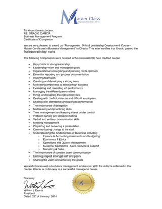 To whom it may concern,
RE: ORACIO GARCIA
Business Management Program
Certificate of Completion
We are very pleased to award our “Management Skills & Leadership Development Course -
Master Certificate in Business Management” to Oracio. This letter certifies that Oracio passed the
final exam with high marks.
The following components were covered in this calculated 80 hour credited course:
• Key points to strong leadership
• Leadership vision and managerial goals
• Organizational strategizing and planning to its optimum
• Essential reporting and process documentation
• Inspiring teamwork
• Creating and developing a strong team
• Motivating employees to achieve high success
• Evaluating and rewarding job performance
• Managing the different personalities
• Hiring and retaining the right employees
• Dealing with conflict, violence and difficult employees
• Dealing with attendance and poor job performance
• The importance of delegation
• Multitasking and prioritizing skills
• Time management and keeping stress under control
• Problem solving and decision making
• Verbal and written communication skills
• Meeting management
• Preparing and delivering a presentation
• Communicating change to the staff
• Understanding the fundamentals of Business including:
o Finance & Accounting statements and budgeting
o Economics & Ethics
o Operations and Quality Management
o Customer Operations - Care, Service & Support
o Marketing & Sales
• The importance of constant open communication
• Earning respect amongst staff and peers
• Sharing the vision and achieving the goals
We wish Oracio well in his future management endeavors. With the skills he obtained in this
course, Oracio is on his way to a successful managerial career.
Sincerely,
William L Evans
President
Dated: 29th
of January, 2014
 