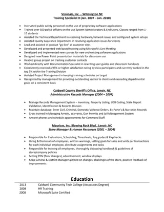 Visionair, Inc. – Wilmington NC
Training Specialist II (Jan. 2007 – Jan. 2010)
• Instructed public safety personnel on the use of proprietary software applications
• Trained over 500 police officers on the use System Administrators & End Users. Classes ranged from 1-
10 students
• Assisted the Technical Department in resolving hardware/network issues and configured system setups
• Assisted Quality Assurance Department in resolving application issues for clients
• Lead and assisted in product “go-live” at customer sites
• Developed and presented web based training using Microsoft’s Live Meeting
• Developed and implemented new courses for new and existing software applications
• Designed new Power Point presentation materials for classroom use
• Headed group project on tracking customer contacts
• Worked directly with Documentation Specialist in rewriting user guides and classroom handouts
• Consistently received a 95% or higher satisfaction rating by class participants and currently ranked in the
top 5% within the Training Division
• Assisted Project Management in keeping training schedules on target
• Recognized by management for providing outstanding service to clients and exceeding departmental
goals on a consistent basis
Caldwell County Sheriff’s Office, Lenoir, NC
Administrative Records Manager (2004 – 2007)
• Manage Records Management System – Inventory, Property Listing, UCR Coding, State Report
Validation, Identification & Records Division
• Maintain database: Enter Civil, Criminal, Domestic Violence Orders, Ex-Parte’s & Narcotics Records
• Cross trained in Managing Arrests, Warrants, Gun Permits and Jail Management System
• Answer phones and schedule appointments for Command Staff
Maurices, Inc. Blowing Rock Blvd., Lenoir, NC
Store Manager & Human Resources (2001 – 2004)
• Responsible for Evaluations, Scheduling, Timesheets, Pay grades & Paychecks
• Hiring & Dismissals of employees, written warnings, setting goals for sales and units per transactions
for each individual employee, distribute assignments and tasks
• Responsible for training all employees, thoroughly discussing handbook & guidelines of
store/company policies
• Setting POV (floor changes), advertisement, window displays
• Keep General & District Managers posted on changes, challenges of the store, positive feedback of
improvements
Education
2013 Caldwell Community Tech College (Associates Degree)
2008 HR Training
2008 Microsoft Suite Certified
 