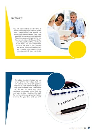 11ONERECRUITJAN/FEB 2015
Interview
You will also want to take the time to
research the company in question. This is
ideal if they have an online website. You
can impress your interviewer if you know
about the company, even just a little bit.
Researching each company that you
have an interview with should only take
a few minutes of your time, a few hours
at the most. The basic information,
such as the goals of the company
and where their main headquarters
are located is often enough to grab
the attention of your interviewer.
The above mentioned steps are just
a few of the many steps that you
can take to prepare for an upcoming
interview or a job interview that you will
likely have scheduled soon. Preparation
can do you no harm, only good.
Additional preparation steps that you
may want to take include arriving early
for your job interview, properly thanking
everyone for your time and so forth.
 