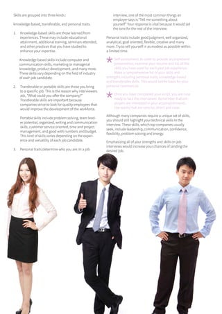 13ONERECRUITJAN/FEB 2015
Skills are grouped into three kinds :
knowledge-based, transferable, and personal traits.
1.	 Knowledge-based skills are those learned from
experiences. These may include educational
attainment, additional training, seminars attended,
and other practices that you have studied to
enhance your expertise.
Knowledge-based skills include computer and
communication skills, marketing or managerial
knowledge, product development, and many more.
These skills vary depending on the field of industry
of each job candidate.
2.	 Transferable or portable skills are those you bring
to a specific job. This is the reason why interviewers
ask, “What could you offer the company?”
Transferable skills are important because
companies strive to look for quality employees that
would improve the development of the workforce.
Portable skills include problem solving, team lead-
er potential, organized, writing and communication
skills, customer service oriented, time and project
management, and good with numbers and budget.
This kind of skills varies depending on the experi-
ence and versatility of each job candidate.
3.	 Personal traits determine who you are. In a job
interview, one of the most common things an
employer says is “Tell me something about
yourself” Your response is vital because it would set
the tone for the rest of the interview.
Personal traits include good judgment, well organized,
analytical, goal oriented, flexible, creative and many
more. Try to sell yourself in as modest as possible within
a limited time.
*
Self-assessment. In order to provide an impressive
presentation, examine your resume and list all the
skills you have used for each past job experience.
Make a comprehensive list of your skills and
strengths including personal traits, knowledge-based
and transferable skills. This would be the basis for your
personal commercial.
*
Once you have completed your script, you are now
ready to face the interviewer. Remember that em-
ployers are interested in your accomplishments.
Use words that are concise, direct and clear.
Although many companies require a unique set of skills,
you should still highlight your technical skills in the
interview. These skills, which top companies usually
seek, include leadership, communication, confidence,
flexibility, problem solving and energy.
Emphasizing all of your strengths and skills on job
interviews would increase your chances of landing the
desired job.
 