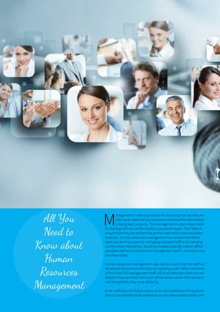 14 ONERECRUIT JAN/FEB 2015
All You
Need to
Know about
Human
Resources
Management
M
anagement is also responsible for ensuring that records are
kept up to date and any insurance and benefits information
is being kept properly. The management is also responsible
for dealing with any performance or personal issues. This helps to
ensure that they are performing at their best which ensures better
business. Human resources management can ensure that these
tasks are done by properly managing assistant staff or by carrying
out the tasks themselves. Small businesses typically cannot afford
assistant staff and therefore the management staff is forced to carry
out these tasks.
Human resources management also has to ensure that the staff un-
derstands the policies that they are working under. When someone
is first hired the management staff will most often give them an em-
ployee’s manual which will cover all the basics about the company
and the policies they must abide by.
If the staff does not follow policy or do not understand the policies
then it can interfere with performance and reduce productivity and
 