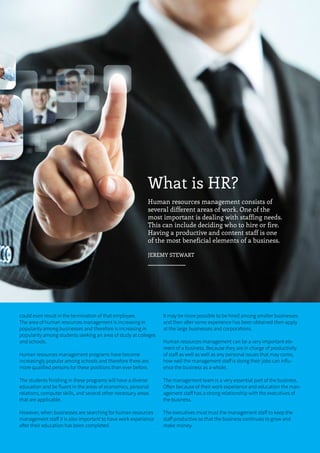 15ONERECRUITJAN/FEB 2015
What is HR?
Human resources management consists of
several different areas of work. One of the
most important is dealing with staffing needs.
This can include deciding who to hire or fire.
Having a productive and content staff is one
of the most beneficial elements of a business.
JEREMY STEWART
could even result in the termination of that employee.
The area of human resources management is increasing in
popularity among businesses and therefore is increasing in
popularity among students seeking an area of study at colleges
and schools.
Human resources management programs have become
increasingly popular among schools and therefore there are
more qualified persons for these positions than ever before.
The students finishing in these programs will have a diverse
education and be fluent in the areas of economics, personal
relations, computer skills, and several other necessary areas
that are applicable.
However, when businesses are searching for human resources
management staff it is also important to have work experience
after their education has been completed.
It may be more possible to be hired among smaller businesses
and then after some experience has been obtained then apply
at the large businesses and corporations.
Human resources management can be a very important ele-
ment of a business. Because they are in charge of productivity
of staff as well as well as any personal issues that may come,
how well the management staff is doing their jobs can influ-
ence the business as a whole.
The management team is a very essential part of the business.
Often because of their work experience and education the man-
agement staff has a strong relationship with the executives of
the business.
The executives must trust the management staff to keep the
staff productive so that the business continues to grow and
make money.
 