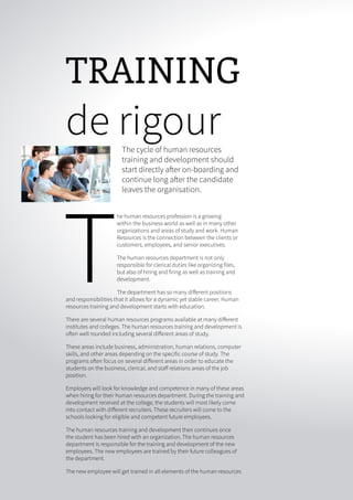 16 ONERECRUIT JAN/FEB 2015
TRAINING
de rigourThe cycle of human resources
training and development should
start directly after on-boarding and
continue long after the candidate
leaves the organisation.
T
he human resources profession is a growing
within the business world as well as in many other
organizations and areas of study and work. Human
Resources is the connection between the clients or
customers, employees, and senior executives.
The human resources department is not only
responsible for clerical duties like organizing files,
but also of hiring and firing as well as training and
development.
The department has so many different positions
and responsibilities that it allows for a dynamic yet stable career. Human
resources training and development starts with education.
There are several human resources programs available at many different
institutes and colleges. The human resources training and development is
often well rounded including several different areas of study.
These areas include business, administration, human relations, computer
skills, and other areas depending on the specific course of study. The
programs often focus on several different areas in order to educate the
students on the business, clerical, and staff relations areas of the job
position.
Employers will look for knowledge and competence in many of these areas
when hiring for their human resources department. During the training and
development received at the college, the students will most likely come
into contact with different recruiters. These recruiters will come to the
schools looking for eligible and competent future employees.
The human resources training and development then continues once
the student has been hired with an organization. The human resources
department is responsible for the training and development of the new
employees. The new employees are trained by their future colleagues of
the department.
The new employee will get trained in all elements of the human resources
 