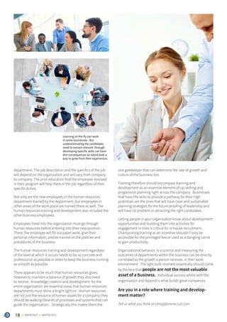 18 ONERECRUIT JAN/FEB 2015
Learning on the fly can work
in some businesses. But
underestimating the candidates
need to remain relevant through
developing specific skills can have
dire consequences as talent seek a
way to grow from their experiences.
department. The job description and the specifics of the job
will depend on the organization and will vary from company
to company. The prior education that the employee received
in their program will help them in the job regardless of their
specific duties.
Not only are the new employees in the human resources
department trained by the department, but employees in
other areas of the work place are trained there as well. The
human resources training and development also included the
other business employees.
Employees hired into the organization must go through
human resources before entering into their new position.
There, the employee will fill out paper work, give their
personal information, and be trained on the policies and
procedures of the business.
The human resources training and development regardless
of the level at which it occurs needs to be as concrete and
professional as possible in order to keep the business running
as smooth as possible.
There appears to be much that human resources gives,
however to maintain a balance of growth they also need
to receive. Knowledge creation and development for the
entire organisation are essential areas that human resources
departments must shine a bright light on. Human resources
are not just the resource of human assets for a company, they
should be walking libraries of processes and systems that can
guide the organisation. Strategically this makes them the
one gatekeeper that can determine the rate of growth and
culture of the business too.
Training therefore should encompass learning and
development as an essential element of up-skilling and
progression planning right across the company. Businesses
that have the skills to provide a pathway for their high
potentials are the ones that will have clear and sustainable
planning strategies for the future proofing of leadership and
will have no problem in attracting the right candidates.
Letting people in your organisation know about development
opportunities and building them into activities for
engagement in roles is critical for in house recruitment.
Championing training as an incentive shouldn’t only be
accessible for the privileged few or used as a dangling carrot
to gain productivity.
Organizational behavior is a science and measuring the
outcomes of departments within the business can be directly
correlated to the growth a person receives in their work
environment. The light bulb moment essentially should come
by the face that people are not the most valuable
asset of a business. Individual success whilst with the
organisation and beyond is what builds great companies.
Are you in a role where training and develop-
ment matter?
Tell us what you think at omag@onerecruit.com
 