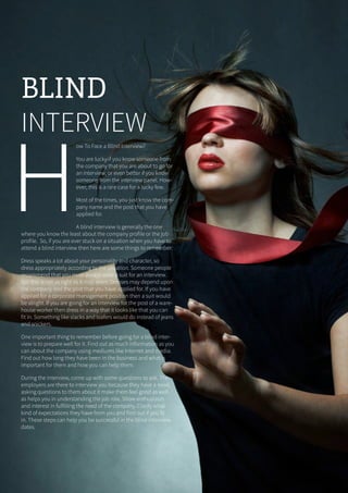 19ONERECRUITJAN/FEB 2015
H
ow To Face a Blind Interview?
You are lucky if you know someone from
the company that you are about to go for
an interview, or even better if you know
someone from the interview panel. How-
ever, this is a rare case for a lucky few.
Most of the times, you just know the com-
pany name and the post that you have
applied for.
A blind interview is generally the one
where you know the least about the company profile or the job
profile. So, if you are ever stuck on a situation when you have to
attend a blind interview then here are some things to remember:
Dress speaks a lot about your personality and character, so
dress appropriately according to the situation. Someone people
recommend that you must always wear a suit for an interview.
But this is not as right as it may seem. Dresses may depend upon
the company and the post that you have applied for. If you have
applied for a corporate management position then a suit would
be alright. If you are going for an interview for the post of a ware-
house worker then dress in a way that it looks like that you can
fit in. Something like slacks and loafers would do instead of jeans
and snickers.
One important thing to remember before going for a blind inter-
view is to prepare well for it. Find out as much information as you
can about the company using mediums like Internet and media.
Find out how long they have been in the business and what is
important for them and how you can help them.
During the interview, come up with some questions to ask. The
employers are there to interview you because they have a need,
asking questions to them about it make them feel good as well
as helps you in understanding the job role. Show enthusiasm
and interest in fulfilling the need of the company. Clarify what
kind of expectations they have from you and find out if you fit
in. These steps can help you be successful in the blind interview
dates.
BLIND
INTERVIEW
 