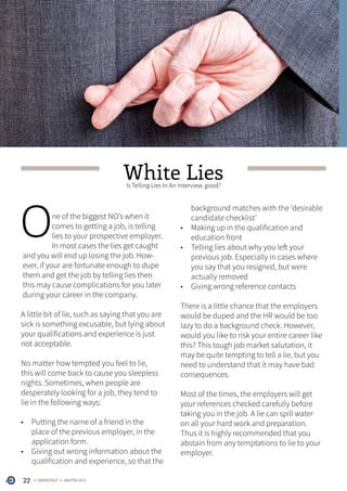 22 ONERECRUIT JAN/FEB 2015
White LiesIs Telling Lies In An Interview, good?
One of the biggest NO’s when it
comes to getting a job, is telling
lies to your prospective employer.
In most cases the lies get caught
and you will end up losing the job. How-
ever, if your are fortunate enough to dupe
them and get the job by telling lies then
this may cause complications for you later
during your career in the company.
A little bit of lie, such as saying that you are
sick is something excusable, but lying about
your qualifications and experience is just
not acceptable.
No matter how tempted you feel to lie,
this will come back to cause you sleepless
nights. Sometimes, when people are
desperately looking for a job, they tend to
lie in the following ways:
•	 Putting the name of a friend in the
place of the previous employer, in the
application form.
•	 Giving out wrong information about the
qualification and experience, so that the
background matches with the ‘desirable
candidate checklist’
•	 Making up in the qualification and
education front
•	 Telling lies about why you left your
previous job. Especially in cases where
you say that you resigned, but were
actually removed
•	 Giving wrong reference contacts
There is a little chance that the employers
would be duped and the HR would be too
lazy to do a background check. However,
would you like to risk your entire career like
this? This tough job market salutation, it
may be quite tempting to tell a lie, but you
need to understand that it may have bad
consequences.
Most of the times, the employers will get
your references checked carefully before
taking you in the job. A lie can spill water
on all your hard work and preparation.
Thus it is highly recommended that you
abstain from any temptations to lie to your
employer.
 