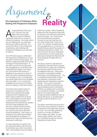 24 ONERECRUIT JAN/FEB 2015
Argument
A
re you looking to find a new
job? If you are, you will
likely come into contact
with a number of different
individuals, likely from a number of
different companies. No matter whom
you are dealing with, it is important
that you are polite at all times. For
more information on the importance
of politeness, when dealing with
prospective employers, you will want
to read on.
One of the best ways to understand
the importance of politeness is to put
yourself in someone else’s place. For
starters, imagine yourself as the hiring
manager for a local retail store. If
you were to come into contact with
two job applicants, one of which who
responded with “please” and “thank
you,” and another that acted as if
speaking to you was just a waste of
their time, which individual would you
be more likely to hire? It is likely that
you would respond with the candidate
who was polite. It is no secret that
employers do not want to hire those
who are impolite or have bad matters.
One of the many reasons why it is
important for companies to hire
polite and compassionate people
is because their employees can
either make or break their business.
This is particularly true when direct
customer contact is required. In
keeping with the retail setting, retailers
want and need employees who
are warm, welcoming, and inviting.
An employee with a poor attitude
can cause customers to take their
business elsewhere. That is why it is
important to be polite when dealing
with all prospective employers, no
matter which type of industry you are
interested in working in.
It is also important to mention that
you should be polite at all times and
to whomever you come into contact
with. Unfortunately, many job seekers
make this mistake. Many mistakenly
believe that the only person they need
to impress is the individual conducting
the job interview. Yes, most of your
focus and politeness should be
focused on your job interview, but
you need to keep other instances in
mind. For instance, should you drop
off a job application or a resume, it is
advised that you greet the acceptor in
a pleasant and positive matter. It is
not uncommon for some employees
to pass word on to their supervisors
about poor experiences they had with
those dropping off applications or
resumes.
Should you receive a call asking to
schedule an interview, there is a good
chance that the supervisor conducting
the interview will not be the one on
the telephone with you. Often times
assistants or secretaries handles
these types of scheduling issues. This
is something that shouldn’t impact
your behavior or demeanor when
speaking to the individual in question
though. That is why it important
that you are polite to whomever you
may be speaking with on the phone.
Whether you dealing with a secretary
or an assistant manager, it is advised
that you are polite as possible.
Answering another telephone call, not
saying “thank you,” or quickly ending
the phone call can land you in hot
water.
The above mentioned scenarios are a
few of the many situations in which it
is important to be polite when looking
for a job. As a reminder, politeness
comes in a number of different
sizes, shapes, and styles. In most
cases, saying “please,” and “thank
you,” should be enough for those of
importance to take notice.
The Importance of Politeness When
Dealing with Prospective Employers
&
Reality
 