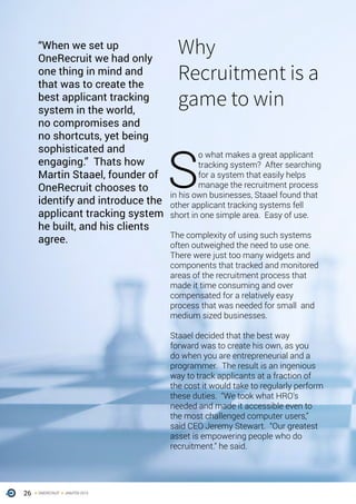 26 ONERECRUIT JAN/FEB 2015
“When we set up
OneRecruit we had only
one thing in mind and
that was to create the
best applicant tracking
system in the world,
no compromises and
no shortcuts, yet being
sophisticated and
engaging.” Thats how
Martin Staael, founder of
OneRecruit chooses to
identify and introduce the
applicant tracking system
he built, and his clients
agree.
S
o what makes a great applicant
tracking system? After searching
for a system that easily helps
manage the recruitment process
in his own businesses, Staael found that
other applicant tracking systems fell
short in one simple area. Easy of use.
The complexity of using such systems
often outweighed the need to use one.
There were just too many widgets and
components that tracked and monitored
areas of the recruitment process that
made it time consuming and over
compensated for a relatively easy
process that was needed for small and
medium sized businesses.
Staael decided that the best way
forward was to create his own, as you
do when you are entrepreneurial and a
programmer. The result is an ingenious
way to track applicants at a fraction of
the cost it would take to regularly perform
these duties. “We took what HRO’s
needed and made it accessible even to
the most challenged computer users,”
said CEO Jeremy Stewart. “Our greatest
asset is empowering people who do
recruitment.” he said.
Why
Recruitment is a
game to win
 