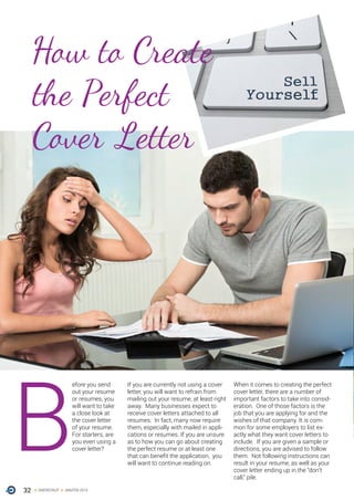 32 ONERECRUIT JAN/FEB 2015
B
efore you send
out your resume
or resumes, you
will want to take
a close look at
the cover letter
of your resume.
For starters, are
you even using a
cover letter?
If you are currently not using a cover
letter, you will want to refrain from
mailing out your resume, at least right
away. Many businesses expect to
receive cover letters attached to all
resumes. In fact, many now require
them, especially with mailed in appli-
cations or resumes. If you are unsure
as to how you can go about creating
the perfect resume or at least one
that can benefit the application, you
will want to continue reading on.
When it comes to creating the perfect
cover letter, there are a number of
important factors to take into consid-
eration. One of those factors is the
job that you are applying for and the
wishes of that company. It is com-
mon for some employers to list ex-
actly what they want cover letters to
include. If you are given a sample or
directions, you are advised to follow
them. Not following instructions can
result in your resume, as well as your
cover letter ending up in the “don’t
call,” pile.
How to Create
the Perfect
Cover Letter
 