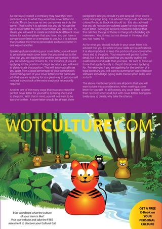 33ONERECRUITJAN/FEB 2015
As previously stated, a company may have their own
preferences as to what they would like cover letters to
include. This is because no two companies are truly the
same. That is why it is advised that you do not use the
same cover letter for each resume that you send out. In-
stead, you will want to create and distribute different cover
letters for each employer that you have. You can have a
sample cover letter or a template to use, but it is advised
that you take the time to personalize each cover letter in
one way or another.
Speaking of personalizing your cover letter, you will want
to personalize each cover letter that you send out to the
jobs that you are applying for and the companies in which
you are sending your resume to. For instance, if you are
applying for the position of a legal secretary, you will want
to plainly state that position. This will automatically set
you apart from a good percentage of your competition.
Customizing each of your cover letters to the particular
job that you are applying for is a great way to get yourself
noticed, as you took a few extra steps not necessarily
required.
Another one of the many ways that you can create the
perfect cover letter for yourself is by being short and
to the point. With that in mind, you will not want to be
too short either. A cover letter should be at least three
paragraphs and you should try and keep all cover letters
under one page long. It is advised that you do not use any
colored fonts, as black ink should do. It is also advised
that you do not use any colored paper for your resume
cover letter. Some job seekers mistakenly believe that
this catches the eye of those in charge of scheduling job
interviews. Yes, it may, but not always in the ways that
you had hoped for.
As for what you should include in your cover letter, it is
advised that you list a few of your skills and qualifications.
It is also important to keep this portion of your cover letter
short and to the point. Your resume will go into further
detail, but it is still advised that you quickly outline the
qualifications and skills that you have. Be sure to focus on
those that apply directly to the job that you are applying
for. For example, if you are applying for the position of a
legal secretary, you will want to summarize your computer
software knowledge, typing skills, transcription skills, and
so forth.
The above mentioned points are all points that you will
want to take into consideration, when making a cover
letter for yourself. In all honesty, any cover letter is better
than no cover letter at all, but with cover letters being rela-
tively easy to create, why take the chance.
1/2 page Advert
Ever wondered what the culture
of your team is like?
Visit our website and take the FREE
assesment to discover your Cultural Cat
WOTCULTURE.COM
GET A FREE
E-Book on
YOUR
PERSONAL
CULTURE
 