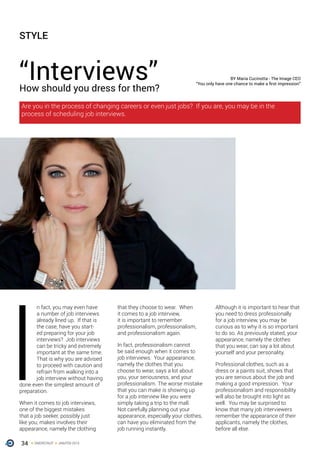 34 ONERECRUIT JAN/FEB 2015
I
n fact, you may even have
a number of job interviews
already lined up. If that is
the case, have you start-
ed preparing for your job
interviews? Job interviews
can be tricky and extremely
important at the same time.
That is why you are advised
to proceed with caution and
refrain from walking into a
job interview without having
done even the simplest amount of
preparation.
When it comes to job interviews,
one of the biggest mistakes
that a job seeker, possibly just
like you, makes involves their
appearance, namely the clothing
that they choose to wear. When
it comes to a job interview,
it is important to remember
professionalism, professionalism,
and professionalism again.
In fact, professionalism cannot
be said enough when it comes to
job interviews. Your appearance,
namely the clothes that you
choose to wear, says a lot about
you, your seriousness, and your
professionalism. The worse mistake
that you can make is showing up
for a job interview like you were
simply taking a trip to the mall.
Not carefully planning out your
appearance, especially your clothes,
can have you eliminated from the
job running instantly.
Although it is important to hear that
you need to dress professionally
for a job interview, you may be
curious as to why it is so important
to do so. As previously stated, your
appearance, namely the clothes
that you wear, can say a lot about
yourself and your personality.
Professional clothes, such as a
dress or a paints suit, shows that
you are serious about the job and
making a good impression. Your
professionalism and responsibility
will also be brought into light as
well. You may be surprised to
know that many job interviewers
remember the appearance of their
applicants, namely the clothes,
before all else.
“Interviews”How should you dress for them?
BY Maria Cucinotta - The Image CEO
“You only have one chance to make a first impression”
STYLE
Are you in the process of changing careers or even just jobs? If you are, you may be in the
process of scheduling job interviews.
 