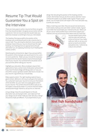 36 ONERECRUIT JAN/FEB 2015
Resume Tip That Would
Guarantee You a Spot on
the Interview
There are many ways to write a resume but there are guide-
lines that should be taken into great account when writing
a great one. Here are resume tips that would make your
potential employer scrambling to have you interviewed:
The heading. Placing yourself to the position of the
employer, you surely would want to see a resume that is
easy to read. Thus, winning the attention of your potential
employer means that your resume should have the right
heading. Use headings that are appropriate to the job
description you are applying. Avoid too much heading with
useless content.
Advertising the achievements. Again if you put yourself to
the position of the employer, you would want to hire a win-
ner and a performer. Make sure you include the necessary
achievements that would impress anyone that would get
hold of your resume. Your achievements should be one of
your priorities while making your resume.
Highlight your education. Many employers require their
applicants to have a certain level of education achievement.
If you have finished college with flying colors or if you are
one of the campus’ greatest student, feel free to include it to
your resume. I guarantee you it would help.
Make a good content. The right heading needs to have a
good content. Without it, the resume will go to the trashcan.
You surely don’t want your resume to end up on the bottom
of the list either. So, your task is to supply good content
to your resume. The content should be able to sell you to
the reader. It should be written in a manner that the reader
would build enough interest to call you for an interview.
Unique design. Now this would depend on the job
description you are trying to enter. Just make sure that
your design would not be make you look ridiculous. Design
should be simple yet different. Try to experiment on your
Wet fish handshake
One thing that potentially could have dire
consequences for your interview process is the
wet fish handshake. Both men and women in
recruitment agree that there is no excuse for a
wet fish handshake.
How do you know if you have a wet fish
handshake? It’s simple, you will feel overpowered
by the other person, your palms will be sweaty
and the moment you pull away you’ll feel like you
have a limp wrist.
design like relocating the position of the heading and the
content. Remember that you do this to attract attention not to
confuse the reader so you better make it good. Proper use of
words. Use of simple words with depth is the most advisable way
to write your resume.
Make a matching cover letter. Resume would not stand alone.
It still needs a backup and cover letter is what it needs. A good
cover letter that would state your interest to the job. Make sure
all your social media profiles have content that support your
interests and not just pictures of the latest meal you have had.
Success leaves traces online
and recruiters will stalk you
online to find out if you really
walk your talk, or are you one
person at work and another
everywhere else. Authenticity
is key to recruitment.
 
