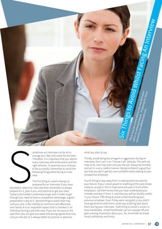 37ONERECRUITJAN/FEB 2015
S
ometimes an interview can be all to
change your fate and career for the best.
Therefore, it is important that you attend
every interview with enthusiasm and the
right attitude. To optimize your chances
to be successful, remember to avoid the
following things while facing an inter-
view.
The first thing to avoid is being un-
prepared for an interview. If you have
decided to attend an interview then remember to always
prepare for it, plan it out, and practice to get your best.
Today’s job market is extremely tough and in order to get
through you need to have a competitive advantage, a good
preparation is key to it. Second thing to avoid, that may
cost your job, is the inability to communicate effectively
and clearly. It is an important aspect that is checked in an
individual during a job interview. If you are nervous on the
spot then you can give out weak and wrong signals that may
cost you the job. It is always better to practice in advance,
what you plan to say.
Thirdly, avoid being too arrogant or aggressive during an
interview. Don’t act in an “I know it all” attitude. This will not
help at all, and may even cost you the job. Always be humble
and act in a very careful manner. Being confident is good but
see that you don’t get too over confident while talking to your
prospective employer.
Fourth thing to stay away from is making lame excuses for
your failure. If your career graph or anything of the past shows
a failure, accept it. Don’t make lame excuses in front of the
employers. Let them know that you have understood your
mistake and learn’t from it, and that you will be doubly careful
in your future. Fifth thing to avoid is bad mouthing your
previous employer. Even if they were not good or you didn’t
have good terms with them, never say anything bad about
them during your interview. Sixth thing to avoid is a poor or
limp handshake. A bad handshake can turn people off and
give a wrong impression about you. So, remember to shake
hand confidently and firmly.
Theremaybeatimewhereyoumayfindyour-
selfinanawkwardpause.Preparingforthese
momentscandifferentiateyou.
SixThingstoAvoidWhilstFacingAnInterview
 