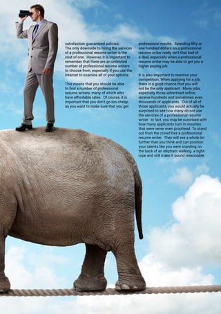 ONERECRUIT JAN/FEB 2015
satisfaction guaranteed policies.
The only downside to hiring the services
of a professional resume writer is the
cost of one. However, it is important to
remember that there are an unlimited
number of professional resume writers
to choose from, especially if you use the
Internet to examine all of your options.
This means that you should be able
to find a number of professional
resume writers, many of which who
have affordable rates. Of course, it is
important that you don’t go too cheap,
as you want to make sure that you get
professional results. Spending fifty or
one hundred dollars on a professional
resume writer really isn’t that bad of
a deal, especially when a professional
resume writer may be able to get you a
higher paying job.
It is also important to mention your
competition. When applying for a job,
there is a good chance that you will
not be the only applicant. Many jobs,
especially those advertised online,
receive hundreds and sometimes even
thousands of applicants. Out of all of
those applicants, you would actually be
surprised to see how many do not use
the services of a professional resume
writer. In fact, you may be surprised with
how many applicants turn in resumes
that were never even proofread. To stand
out from the crowd hire a professional
resume writer. They will see a whole lot
further than you think and can position
your talents like you were standing on
the back of an elephant walking a tight-
rope and still make it sound reasonable.
 