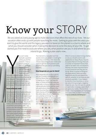 40 ONERECRUIT JAN/FEB 2015
Know your STORYWe are asked at a very young age to make decisions that affect the rest of our lives. Yet our
vocation often ends up with people searching for more. Getting to grips with the story you
want to give the world and the legacy you want to leave on the planet is a clue to where and
what you should consider when making the decision to write the story of your life. To get
started you first need to evaluate where you are, what position are you in and where do you
intend to go. Making a plan starts now...
Y
ou can’t really
evaluate a position
unless you do the
research. From a
recent survey in
the U.S., graduate
degree holders
earn an average of
35 to 50 percent
more than just
bachelor’s degree holders. This is a
reason why more and more are taking
their Masters. There could be an offer
or two, all you have to do is make a
concrete decision to ensure the right
job for you in the present job market.
Know what you want
Knowing what kind of personality you
have and your interests gives you an
idea how you would like to spend your
day on a job. The activities you’d like
to get involved in plays a great role
in keeping you motivated. You could
make a list of the kinds of people you
would like to be working with. Say,
people who like being told what to do
or authoritative types; how about loud
people or quiet types; and would you
like a place where people love social-
izing or not? There are different sizes
of companies as well, there are small,
medium, large, overseas, local, and
regional.
The Internet is a valuable tool that
assists online job seekers in looking for
a job they could fit in. Trim down the
choices depending on your needs and
wants to get the more possible pool
of companies you can try submitting
resumes.
How Desperate are you for Work?
How desperate are you for a job? If
you are currently unemployed or if
you truly think that your current job
is making you “crazy,” you may be.
When it comes to finding a new job,
especially in a hurry, there are many
individuals who think that the more
job applications they fill out or the
more resumes they submit, the better
their chances of finding a new job are.
But, what about the employers who
are currently not hiring? If you are
wondering whether or not you should
fill out a job application or submit your
resume to a place that isn’t hiring, you
are not alone.
When it comes to determining whether
or not you should submit a job
application or drop off your resume
to a place that isn’t hiring, there are
a number of important factors that
need to be taken into consideration.
Perhaps, the most important factor
is if you know for sure they are not
hiring. When it comes to filling out
job applications, there are many
applicants who try and determine,
upfront, whether or not there are any
positions available. If you happen
to stop by a local business or call to
ask about hiring and get a negative
response, you may not want to submit
an application anyways, especially if
you gave your name. This tends to
create a bad impression; an impression
that states that you don’t necessarily
listen to what you are being told.
 