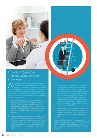 44 ONERECRUIT JAN/FEB 2015
Important Questions
That You Must Ask Your
Interviewer
A
n interview is mostly about the interviewers
asking questions to you. However, sometimes
it becomes necessary for you to ask questions
to the interviewers. It helps in striking a conversa-
tion and getting to know more about the expecta-
tions of the employer and the need f the company.
Some of the important questions that you must ask
to your interview are:
1.	 Who according to you is an ideal employee?
What according to you should he be like? An
answer to this question will reveal what the
employer is trying to find in you. Listen to the
answer carefully and try to explain how close
you are to his requirement in a very humble
manner.
2.	 You can ask them what the other people in the
office are like. This will help you understand
how close and understanding your boss is. Try
to catch the tone of his/ her voice. Is he or she
enthusiastic about the team, or disappointed?
This will help you to understand the employer
better.
3.	 Ask them how a team member succeeds
in their team. Hopefully she/ he will give
you a clear picture of the job role and
requirements of the job. It will also help you
understand the expectations and answer
their questions accordingly. This will even
help you in your job if you are selected.
You can also them about the goals that an
employee should keep to succeed in life.
Give your employer importance and listen
to their answers carefully.
4.	 Another important thing to ask is that how
do they think is that best way to solve a
problem. The answer to this question will
give you an insight to their management
sight.
As your employer answers your questions,
study his/ her body language. Try to figure out if
she /he was open to the questions and an-
swered them thoughtfully or just side lined the
answers.
 