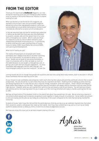 5ONERECRUITJAN/FEB 2015
FROM THE EDITOR
Thank you for downloading OneRecruit Magazine, our new
format for reaching out to you and finding out what matters
most to anyone in the Human Resources industry or anyone
looking for a job.
When we decided on the format for this magazine, we
wanted to ensure that it was not just another magazine
delivering content that regurgitated academic transcripts
and provided cynical yet witty improvisations of what could
inevitably be referred to as some sort of comedy satire.
In fact we searched high and low for something to advertise
in before we decided that there was very little dedicated
to vocation, people, jobs and the values most of us carry
with us throughout our careers. Which is why we chose
to create this e-zine as a forum where everyone could
respectfully contribute online and join us in contributing
to what could become a well endorsed dose of human
resource reality. (HRR), Social Media Recruitment (SMR),
and Learning and Development.
What kind of reality you ask?
The reality of knowing we are all people with needs.
Candidates don’t always know what to do when searching
for a job in job boards, or just what to write in a cover
letter. People are not great at discussing themselves in
most circumstances and so often we leave so much on
the table because no-one taught us that getting a job, or
giving a job is part skill-set and part negotiation. So many
candidates walk away with the first offer they get, and
most employers settle for less than mediocre. So over the
coming months we aim to change how people see vocations and start discussing what really matters, both to the team in HR and
those candidates that are reaching out for jobs.
Its our mission to see candidates and companies match each other by their values and priorities and build cultures that co-exist
productively. No one should be in a job unless they truly are inspired to be there. Anything short of waking up every morning
and being inspired to be in a role that you are in requires energy, motivation, drive and support. These 4 factors will drag you
down before they drag you out the door. Anything that requires motivation will always require motivation and can never be the
right decision. However, when you are inspired from within to live and breath a role of your dreams. You will land your dream
job and that will be the inspiring reason for you to wake up in the morning refreshed and ready to handle anything that life has
to offer.
We have all heard some of the greatest minds on the planet talk about how everything is for sale. We are entering a new era in
recruitment where people and companies are going to come together in really unusual circumstances. Social media recruitment
is one such reality and the jobs we see today are a small drop in the ocean compared to the roles that are being invented for
tomorrow.
So grab on to your hats! Enjoy the ride and tell the world what you think by joining us as we celebrate inspired ones that share
their vocations, careers, and people that make up their world. And if you have something to say, join us in our social media
platforms below and tell us what you think, or send me an email at ak@onerecruit.com.
We hope you enjoy this issue just as we have enjoyed creating it for you!!
AzharAzhar Khan
Executive Editor
CMO OneRecruit
 